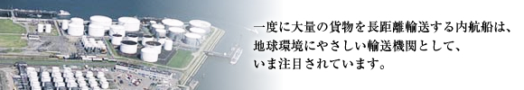 一度に大量の貨物を長距離輸送する内航船は、地球環境にやさしい輸送機関として、いま注目されています。